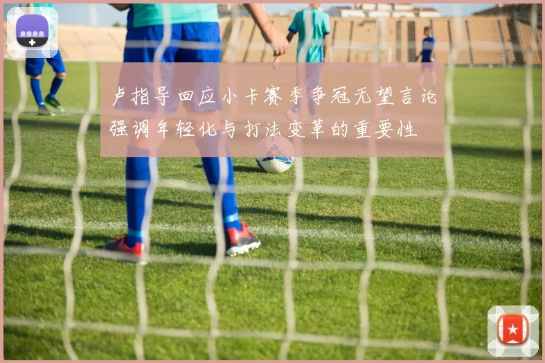 卢指导回应小卡赛季争冠无望言论强调年轻化与打法变革的重要性