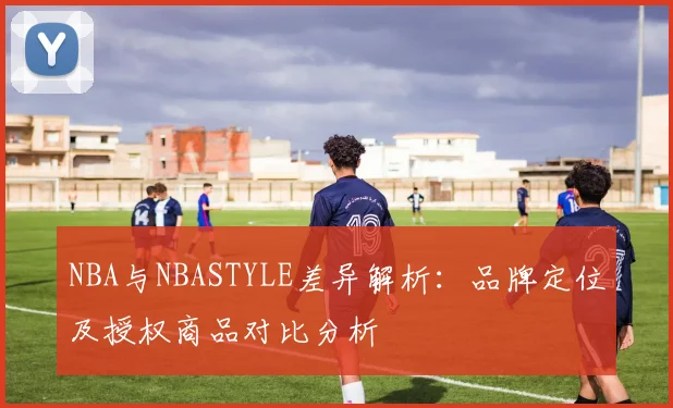NBA与NBASTYLE差异解析：品牌定位及授权商品对比分析