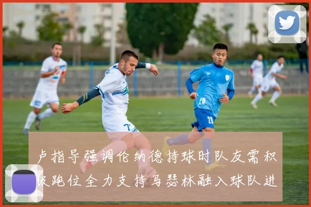 卢指导强调伦纳德持球时队友需积极跑位全力支持马瑟林融入球队进攻体系
