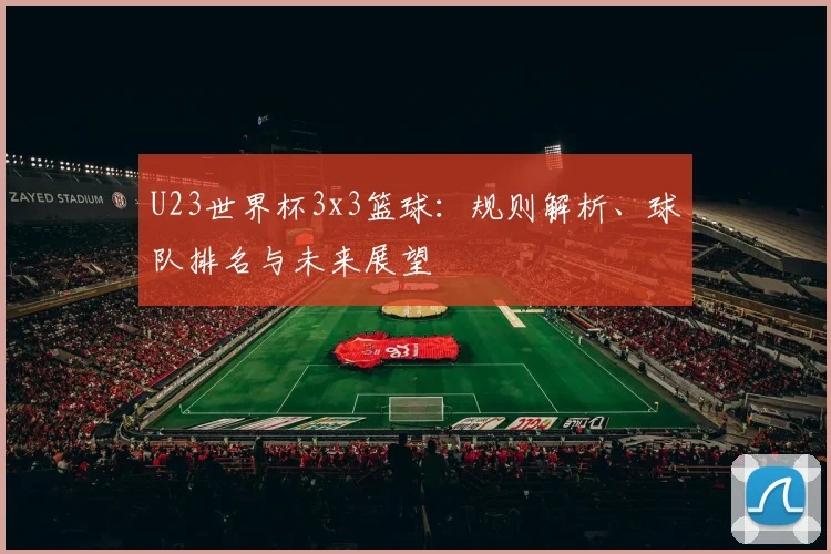 U23世界杯3x3篮球:规则解析、球队排名与未来展望