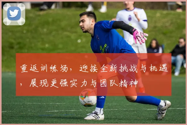 重返训练场，迎接全新挑战与机遇，展现更强实力与团队精神