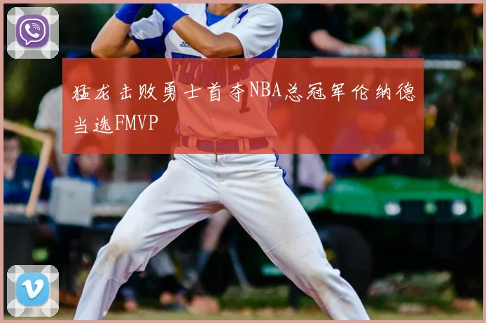 猛龙击败勇士首夺NBA总冠军伦纳德当选FMVP