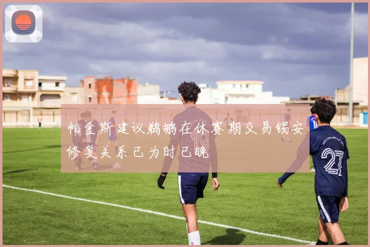 帕金斯建议鹈鹕在休赛期交易锡安修复关系已为时已晚