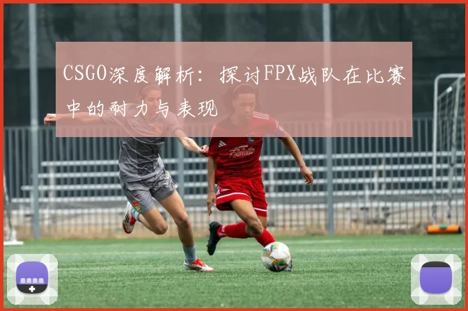 CSGO深度解析：探讨FPX战队在比赛中的耐力与表现