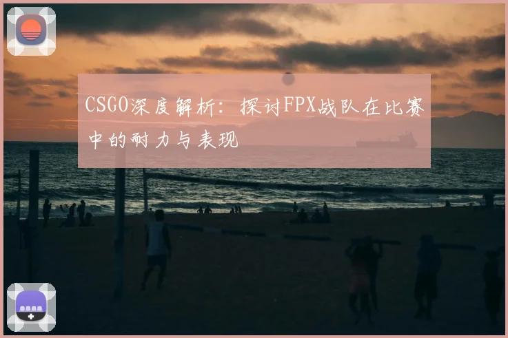 CSGO深度解析：探讨FPX战队在比赛中的耐力与表现
