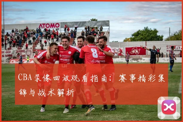 CBA录像回放观看指南：赛事精彩集锦与战术解析