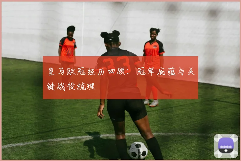 皇马欧冠经历回顾:冠军底蕴与关键战役梳理