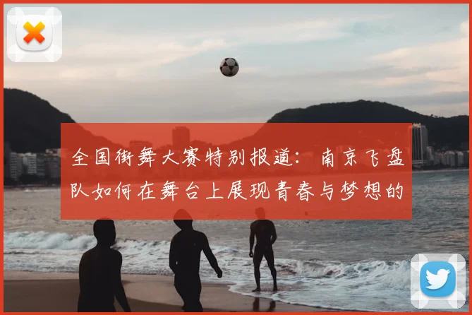 全国街舞大赛特别报道:南京飞盘队如何在舞台上展现青春与梦想的成长历程