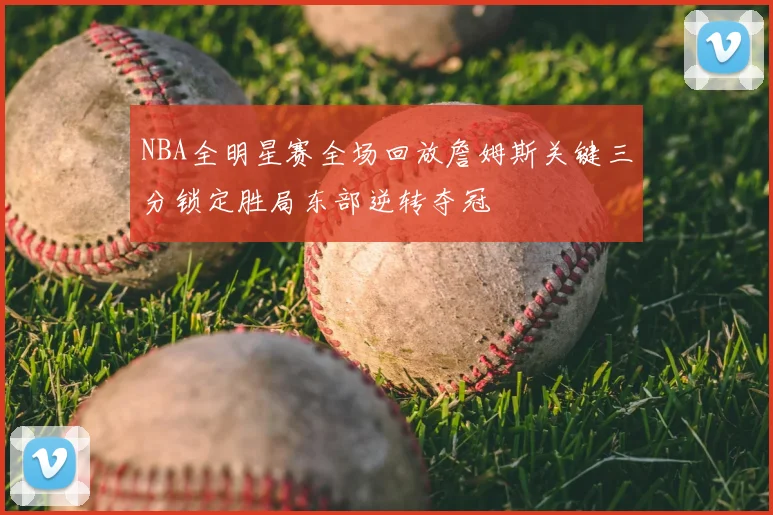 NBA全明星赛全场回放詹姆斯关键三分锁定胜局东部逆转夺冠
