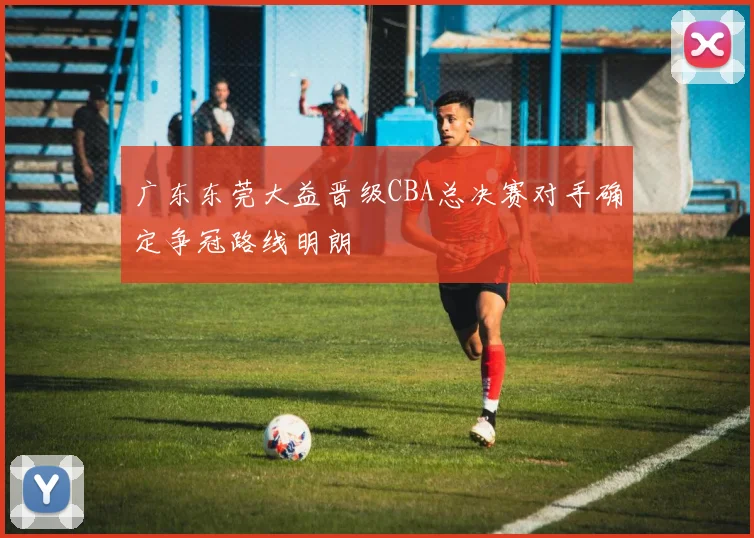 广东东莞大益晋级CBA总决赛对手确定争冠路线明朗