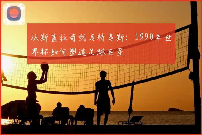 从斯基拉奇到马特乌斯:1990年世界杯如何塑造足球巨星