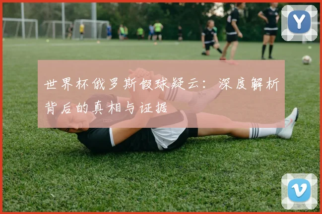 世界杯俄罗斯假球疑云:深度解析背后的真相与证据