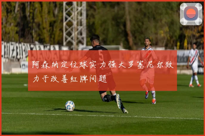 阿森纳定位球实力强大罗塞尼尔致力于改善红牌问题