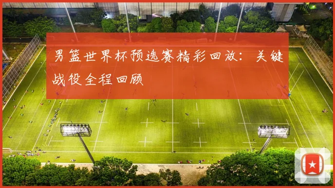 男篮世界杯预选赛精彩回放：关键战役全程回顾