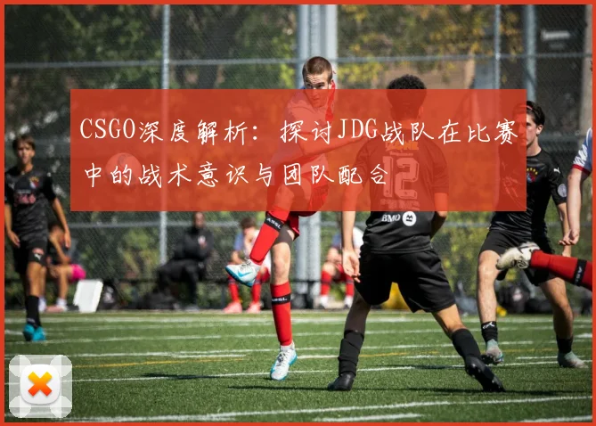 CSGO深度解析:探讨JDG战队在比赛中的战术意识与团队配合