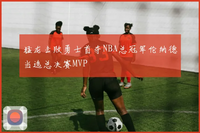 猛龙击败勇士首夺NBA总冠军伦纳德当选总决赛MVP
