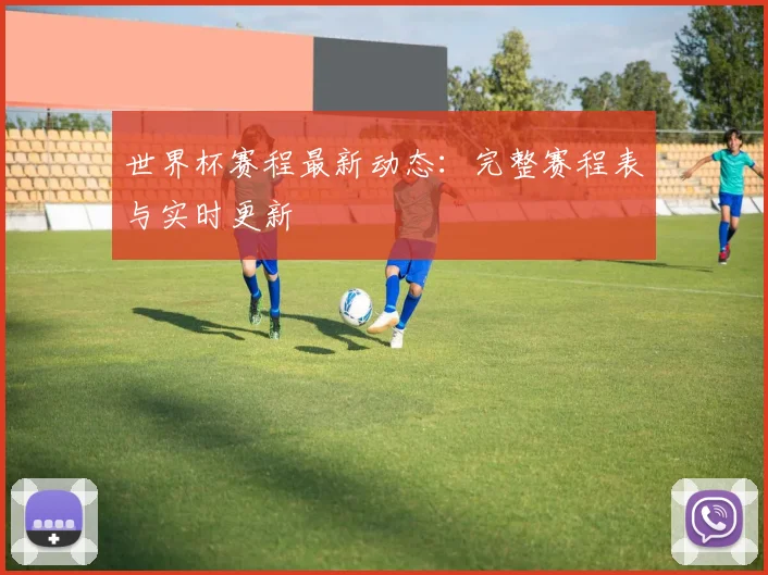 世界杯赛程最新动态：完整赛程表与实时更新