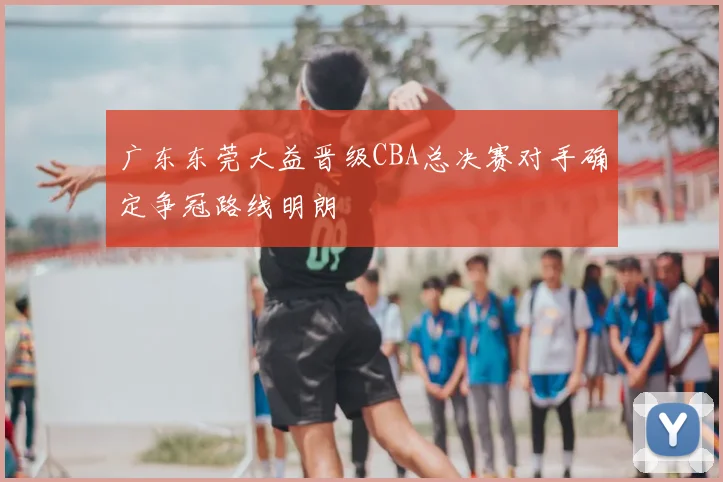 广东东莞大益晋级CBA总决赛对手确定争冠路线明朗
