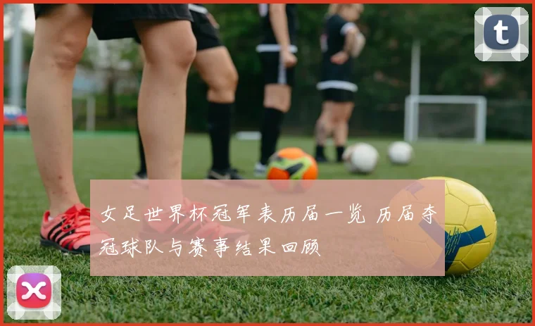 女足世界杯冠军表历届一览 历届夺冠球队与赛事结果回顾