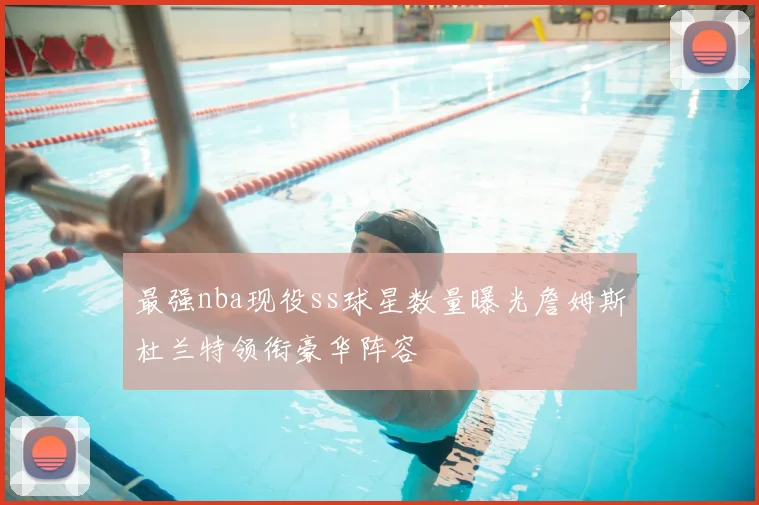 最强nba现役ss球星数量曝光詹姆斯杜兰特领衔豪华阵容