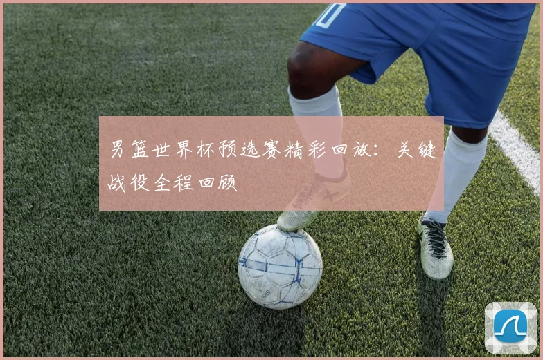 男篮世界杯预选赛精彩回放：关键战役全程回顾