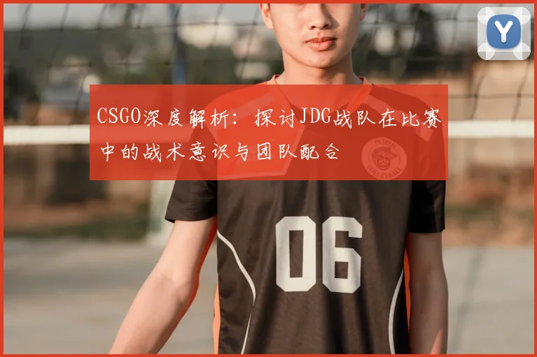 CSGO深度解析：探讨JDG战队在比赛中的战术意识与团队配合