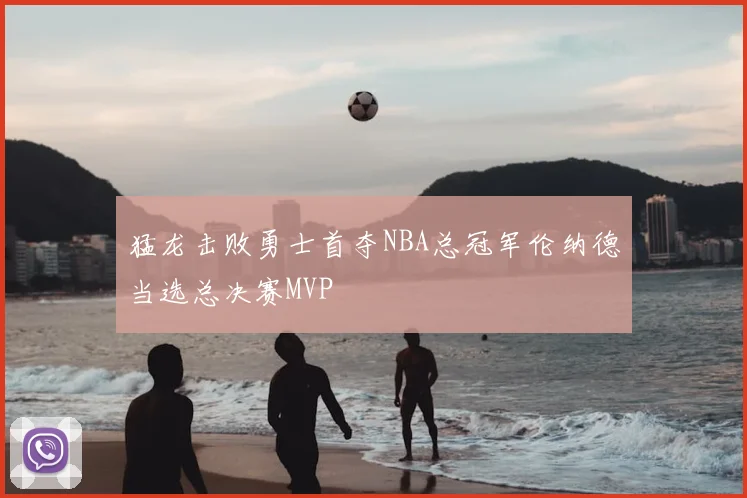 猛龙击败勇士首夺NBA总冠军伦纳德当选总决赛MVP