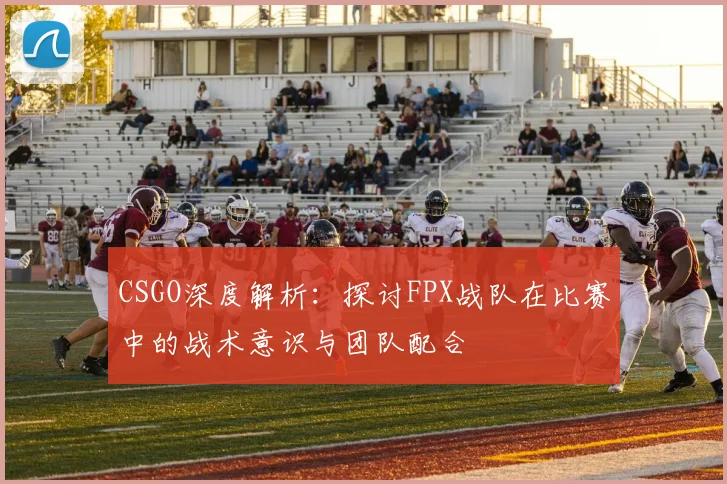 CSGO深度解析:探讨FPX战队在比赛中的战术意识与团队配合