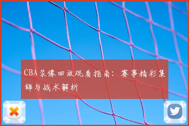 CBA录像回放观看指南：赛事精彩集锦与战术解析