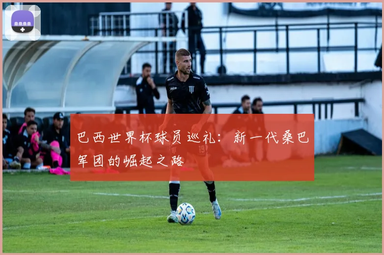 巴西世界杯球员巡礼：新一代桑巴军团的崛起之路