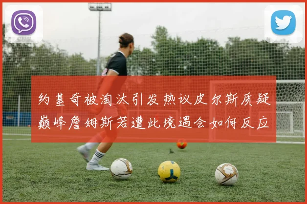 约基奇被淘汰引发热议皮尔斯质疑巅峰詹姆斯若遭此境遇会如何反应