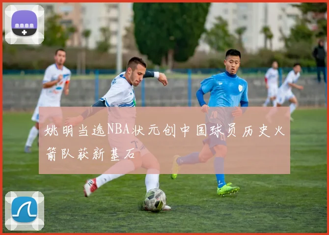 姚明当选NBA状元创中国球员历史火箭队获新基石