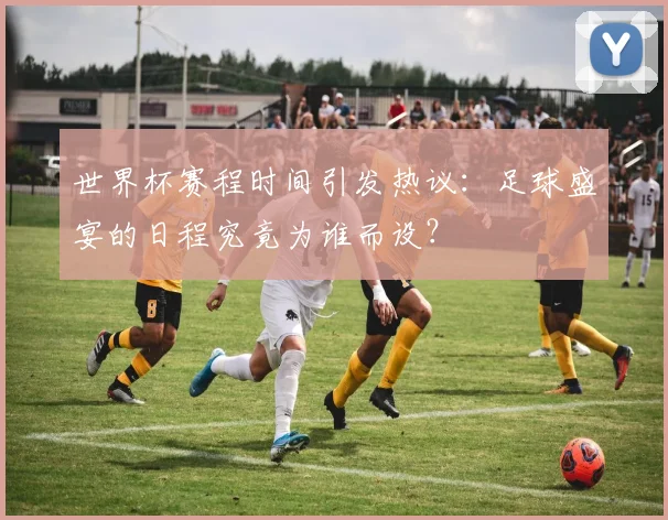 世界杯赛程时间引发热议:足球盛宴的日程究竟为谁而设?