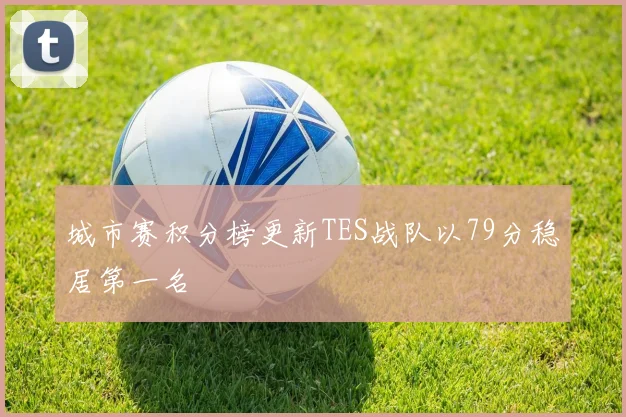 城市赛积分榜更新TES战队以79分稳居第一名