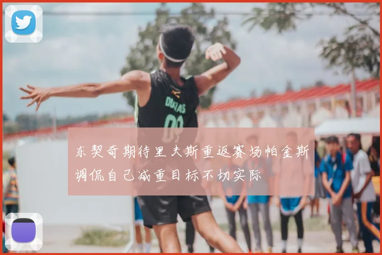 东契奇期待里夫斯重返赛场帕金斯调侃自己减重目标不切实际