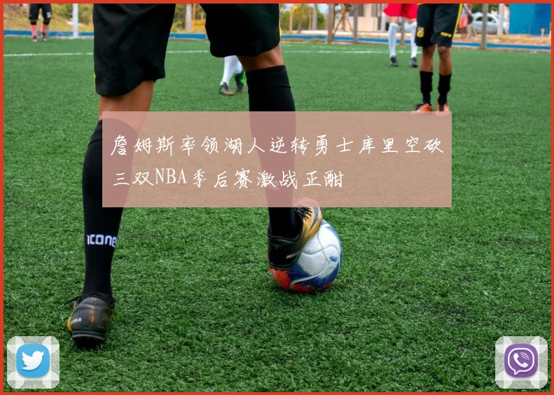 詹姆斯率领湖人逆转勇士库里空砍三双NBA季后赛激战正酣
