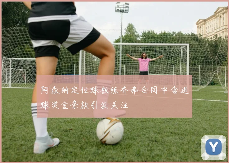 阿森纳定位球教练乔弗合同中含进球奖金条款引发关注