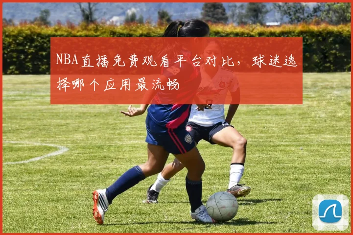 NBA直播免费观看平台对比,球迷选择哪个应用最流畅